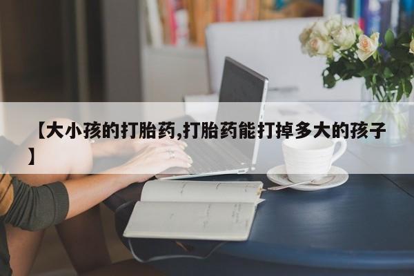打胎药专卖微信卖流产药的微信【大小孩的打胎药,打胎药能打掉多大的孩子】