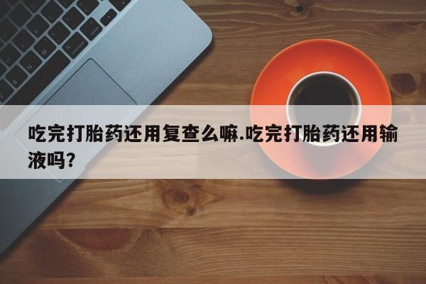 打胎药专卖微信卖流产药的微信吃完打胎药还用复查么嘛.吃完打胎药还用输液吗？