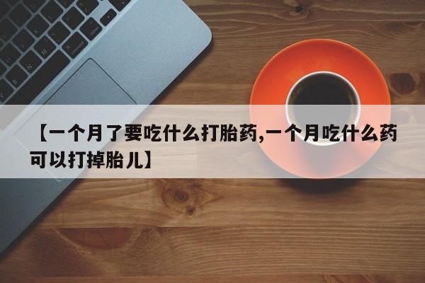 打胎药专卖微信卖流产药的微信【一个月了要吃什么打胎药,一个月吃什么药可以打掉胎儿】