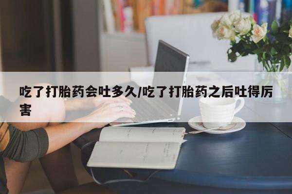 打胎药专卖微信卖流产药的微信吃了打胎药会吐多久/吃了打胎药之后吐得厉害