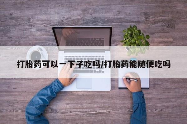 打胎药专卖微信卖流产药的微信打胎药可以一下子吃吗/打胎药能随便吃吗