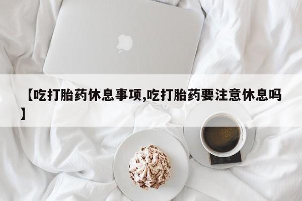 打胎药专卖微信卖流产药的微信【吃打胎药休息事项,吃打胎药要注意休息吗】