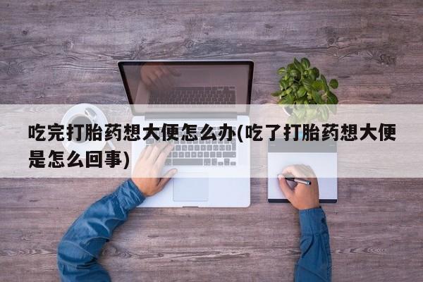 打胎药专卖微信卖流产药的微信吃完打胎药想大便怎么办(吃了打胎药想大便是怎么回事)