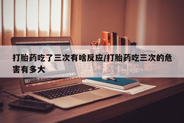打胎药专卖微信卖流产药的微信打胎药吃了三次有啥反应/打胎药吃三次的危害有多大