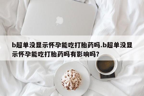 打胎药专卖微信卖流产药的微信b超单没显示怀孕能吃打胎药吗.b超单没显示怀孕能吃打胎药吗有影响吗？
