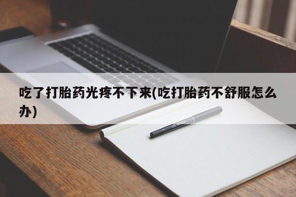 打胎药专卖微信卖流产药的微信吃了打胎药光疼不下来(吃打胎药不舒服怎么办)