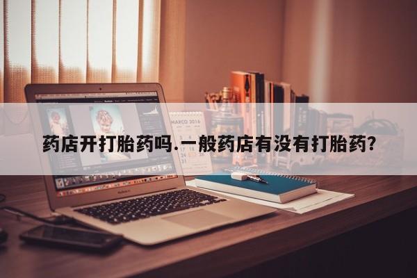 打胎药专卖微信卖流产药的微信药店开打胎药吗.一般药店有没有打胎药？