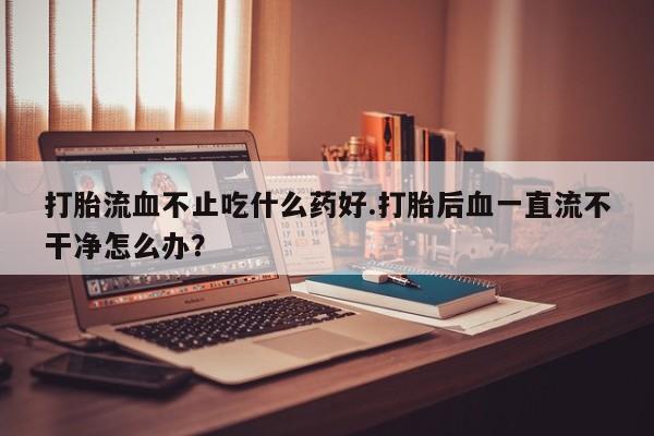 打胎药专卖微信卖流产药的微信打胎流血不止吃什么药好.打胎后血一直流不干净怎么办？