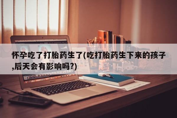 打胎药专卖微信卖流产药的微信怀孕吃了打胎药生了(吃打胎药生下来的孩子,后天会有影响吗?)