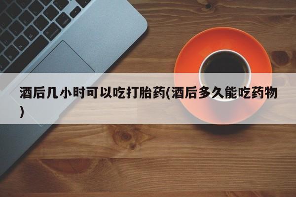 打胎药专卖微信卖流产药的微信酒后几小时可以吃打胎药(酒后多久能吃药物)