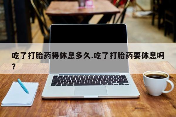 打胎药专卖微信卖流产药的微信吃了打胎药得休息多久.吃了打胎药要休息吗？