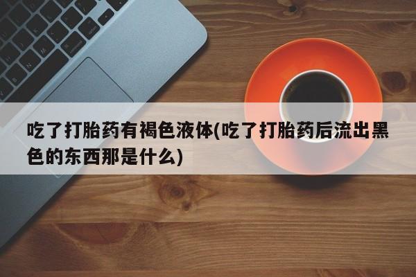 打胎药专卖微信卖流产药的微信吃了打胎药有褐色液体(吃了打胎药后流出黑色的东西那是什么)