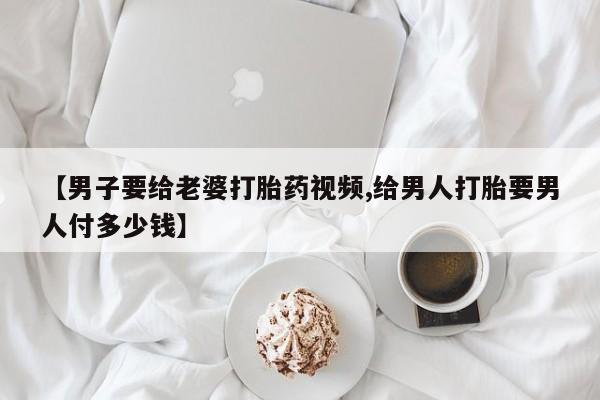 打胎药专卖微信卖流产药的微信【男子要给老婆打胎药视频,给男人打胎要男人付多少钱】