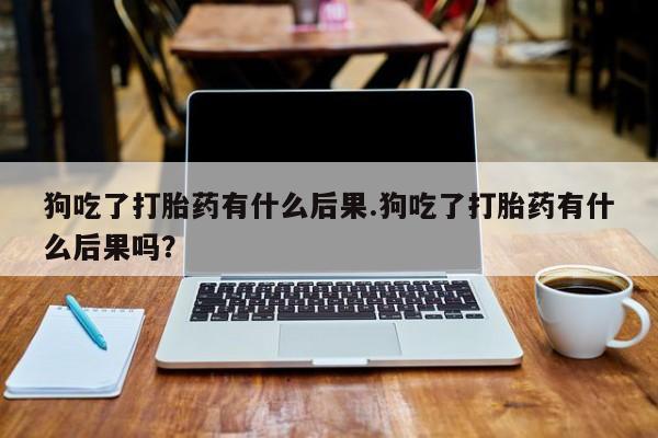 打胎药专卖微信卖流产药的微信狗吃了打胎药有什么后果.狗吃了打胎药有什么后果吗？