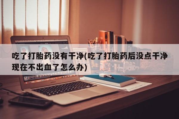打胎药专卖微信卖流产药的微信吃了打胎药没有干净(吃了打胎药后没点干净现在不出血了怎么办)