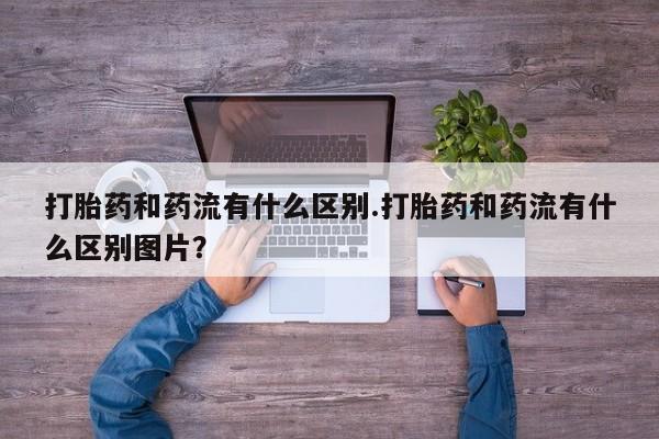 打胎药专卖微信卖流产药的微信打胎药和药流有什么区别.打胎药和药流有什么区别图片？