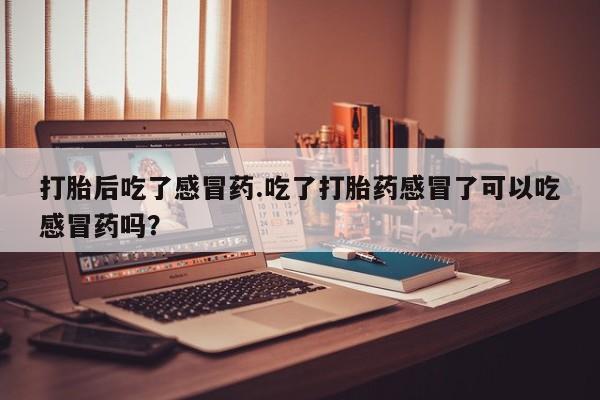打胎药专卖微信卖流产药的微信打胎后吃了感冒药.吃了打胎药感冒了可以吃感冒药吗？