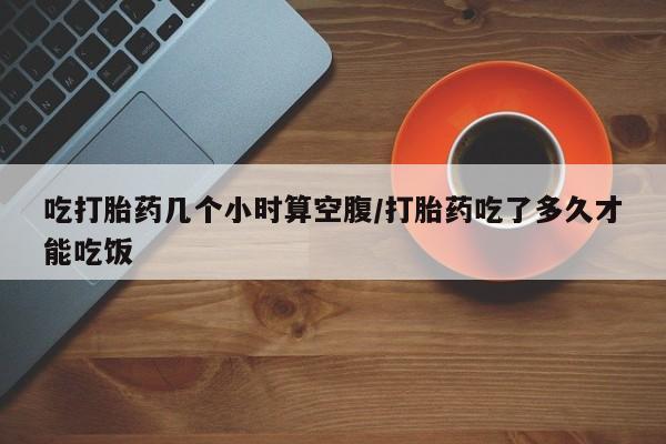 打胎药专卖微信卖流产药的微信吃打胎药几个小时算空腹/打胎药吃了多久才能吃饭