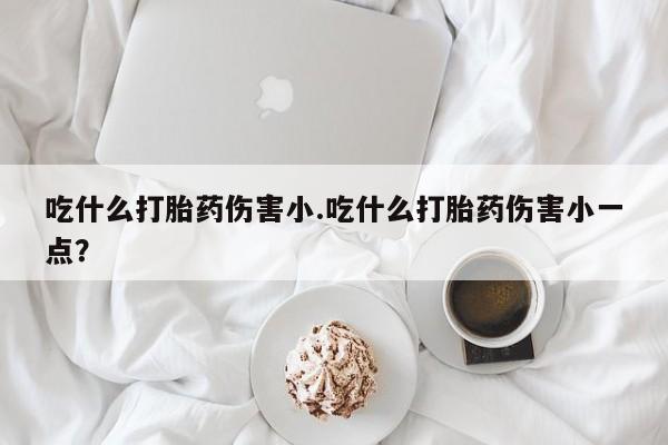 打胎药专卖微信卖流产药的微信吃什么打胎药伤害小.吃什么打胎药伤害小一点？