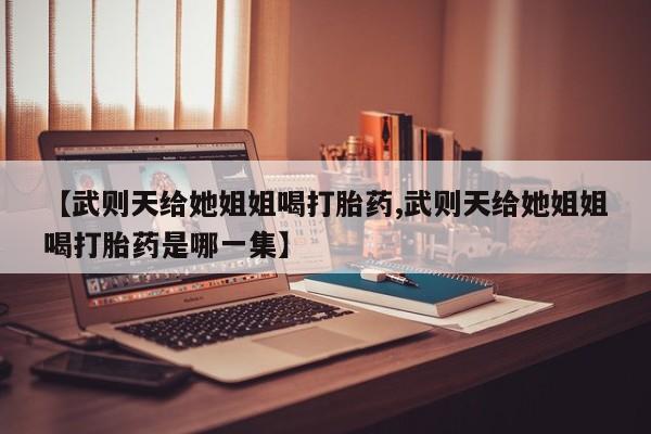 打胎药专卖微信卖流产药的微信【武则天给她姐姐喝打胎药,武则天给她姐姐喝打胎药是哪一集】