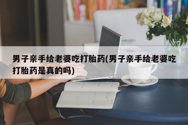 打胎药专卖微信卖流产药的微信男子亲手给老婆吃打胎药(男子亲手给老婆吃打胎药是真的吗)