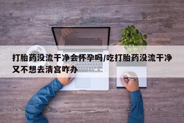 打胎药专卖微信卖流产药的微信打胎药没流干净会怀孕吗/吃打胎药没流干净又不想去清宫咋办