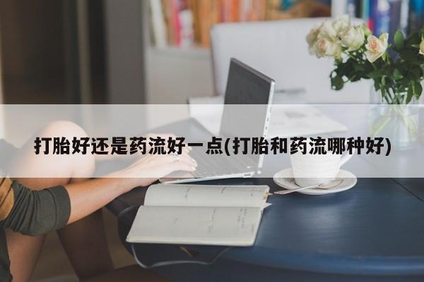 打胎药专卖微信卖流产药的微信打胎好还是药流好一点(打胎和药流哪种好)