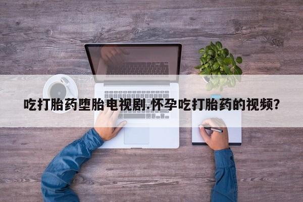 打胎药专卖微信卖流产药的微信吃打胎药堕胎电视剧.怀孕吃打胎药的视频？