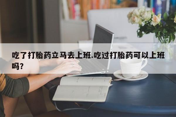 打胎药专卖微信卖流产药的微信吃了打胎药立马去上班.吃过打胎药可以上班吗？