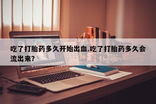 打胎药专卖微信卖流产药的微信吃了打胎药多久开始出血.吃了打胎药多久会流出来？