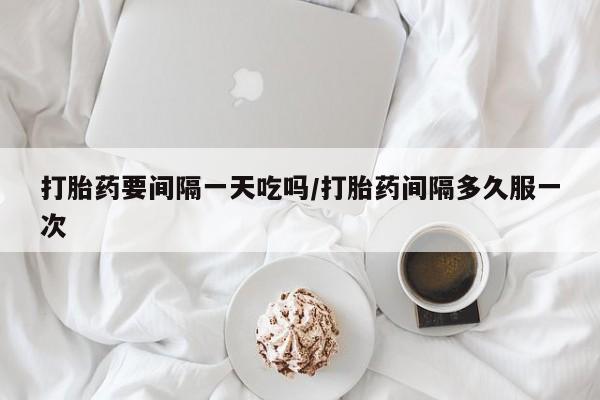 打胎药专卖微信卖流产药的微信打胎药要间隔一天吃吗/打胎药间隔多久服一次