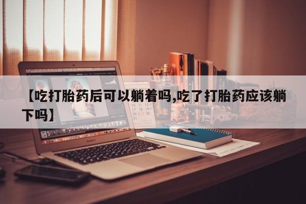 打胎药专卖微信卖流产药的微信【吃打胎药后可以躺着吗,吃了打胎药应该躺下吗】