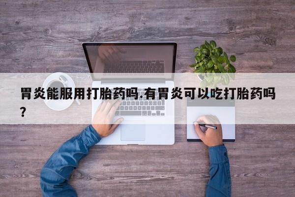 打胎药专卖微信卖流产药的微信胃炎能服用打胎药吗.有胃炎可以吃打胎药吗？
