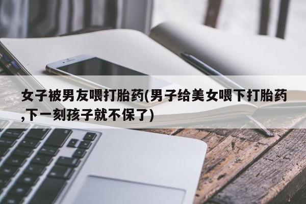 打胎药专卖微信卖流产药的微信女子被男友喂打胎药(男子给美女喂下打胎药,下一刻孩子就不保了)