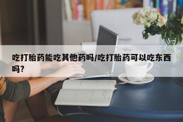 打胎药专卖微信卖流产药的微信吃打胎药能吃其他药吗/吃打胎药可以吃东西吗?