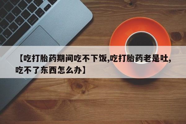 打胎药专卖微信卖流产药的微信【吃打胎药期间吃不下饭,吃打胎药老是吐,吃不了东西怎么办】