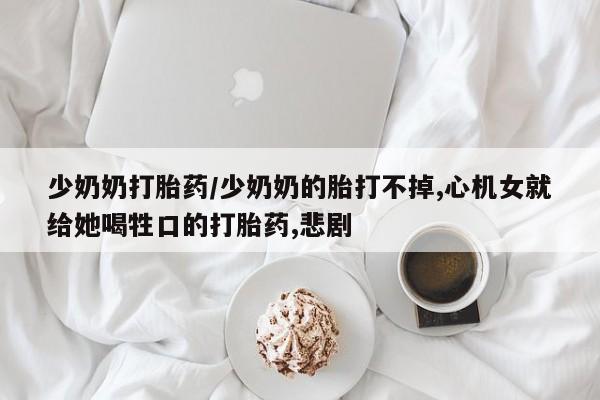 打胎药专卖微信卖流产药的微信少奶奶打胎药/少奶奶的胎打不掉,心机女就给她喝牲口的打胎药,悲剧
