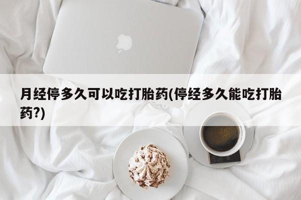 打胎药专卖微信卖流产药的微信月经停多久可以吃打胎药(停经多久能吃打胎药?)