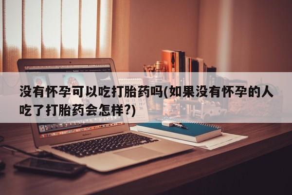 打胎药专卖微信卖流产药的微信没有怀孕可以吃打胎药吗(如果没有怀孕的人吃了打胎药会怎样?)