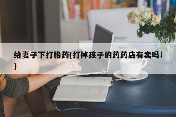 打胎药专卖微信卖流产药的微信给妻子下打胎药(打掉孩子的药药店有卖吗!)