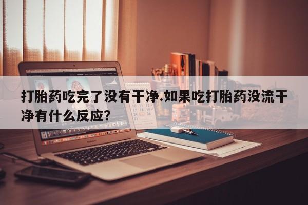 打胎药专卖微信卖流产药的微信打胎药吃完了没有干净.如果吃打胎药没流干净有什么反应？