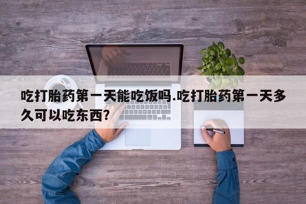 打胎药专卖微信卖流产药的微信吃打胎药第一天能吃饭吗.吃打胎药第一天多久可以吃东西？