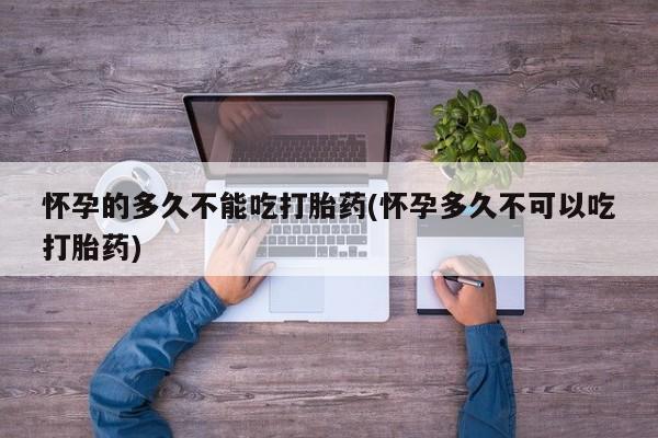 打胎药专卖微信卖流产药的微信怀孕的多久不能吃打胎药(怀孕多久不可以吃打胎药)