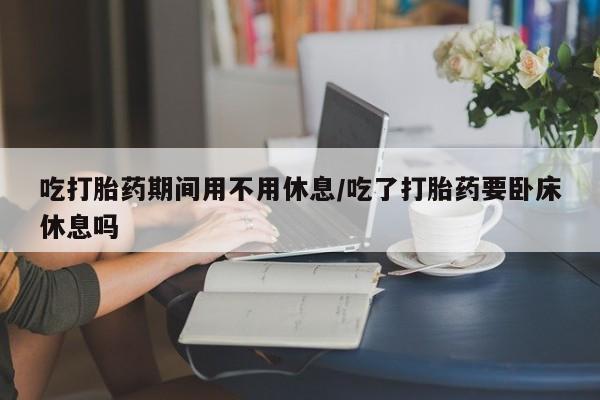 打胎药专卖微信卖流产药的微信吃打胎药期间用不用休息/吃了打胎药要卧床休息吗