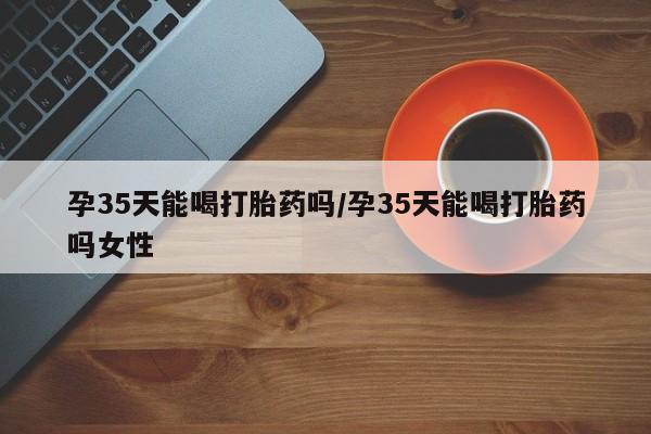打胎药专卖微信卖流产药的微信孕35天能喝打胎药吗/孕35天能喝打胎药吗女性