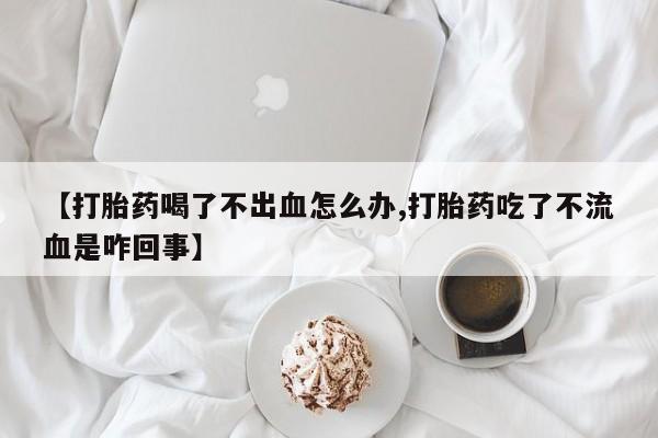 打胎药专卖微信卖流产药的微信【打胎药喝了不出血怎么办,打胎药吃了不流血是咋回事】