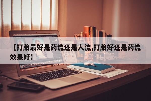 打胎药专卖微信卖流产药的微信【打胎最好是药流还是人流,打胎好还是药流效果好】