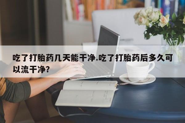 打胎药专卖微信卖流产药的微信吃了打胎药几天能干净.吃了打胎药后多久可以流干净？