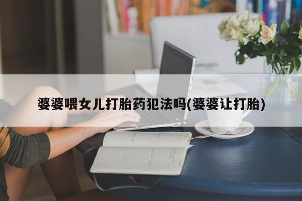 打胎药专卖微信卖流产药的微信婆婆喂女儿打胎药犯法吗(婆婆让打胎)