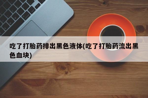 打胎药专卖微信卖流产药的微信吃了打胎药排出黑色液体(吃了打胎药流出黑色血块)